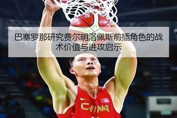 巴塞罗那研究费尔明洛佩斯前插角色的战术价值与进攻启示