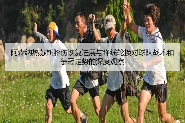 阿森纳热苏斯膝伤恢复进展与锋线轮换对球队战术和争冠走势的深度观察