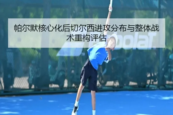 帕尔默核心化后切尔西进攻分布与整体战术重构评估