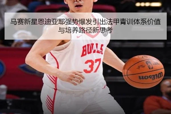 马赛新星恩迪亚耶强势爆发引出法甲青训体系价值与培养路径新思考