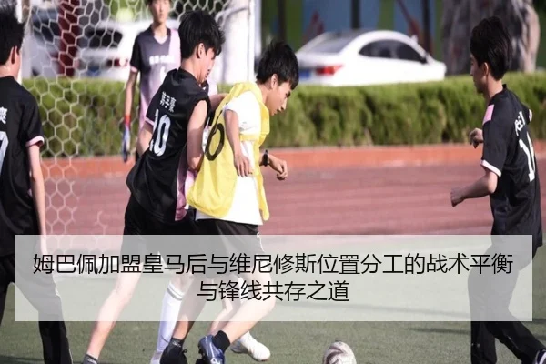 姆巴佩加盟皇马后与维尼修斯位置分工的战术平衡与锋线共存之道