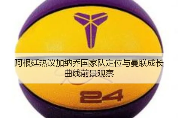 阿根廷热议加纳乔国家队定位与曼联成长曲线前景观察