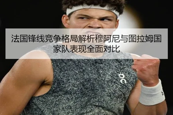 法国锋线竞争格局解析穆阿尼与图拉姆国家队表现全面对比