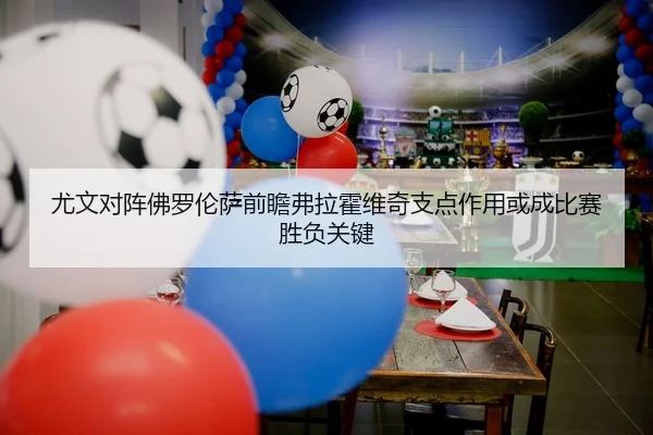 尤文对阵佛罗伦萨前瞻弗拉霍维奇支点作用或成比赛胜负关键