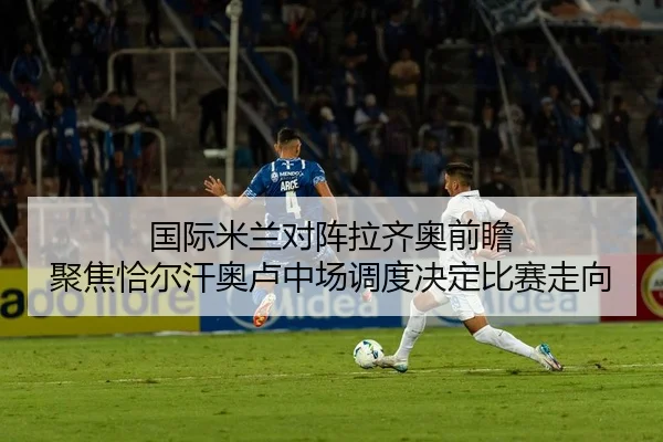 国际米兰对阵拉齐奥前瞻 聚焦恰尔汗奥卢中场调度决定比赛走向