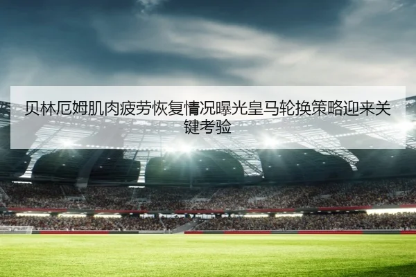 贝林厄姆肌肉疲劳恢复情况曝光皇马轮换策略迎来关键考验